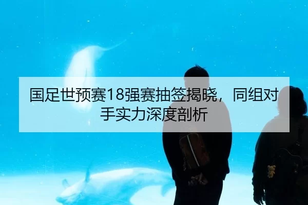 国足世预赛18强赛抽签揭晓，同组对手实力深度剖析