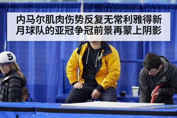 内马尔肌肉伤势反复无常利雅得新月球队的亚冠争冠前景再蒙上阴影