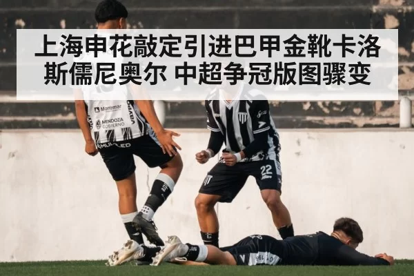 上海申花敲定引进巴甲金靴卡洛斯儒尼奥尔 中超争冠版图骤变