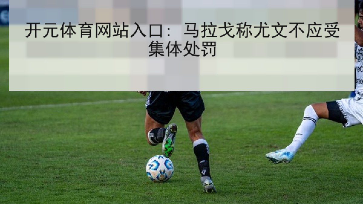 开元体育网站入口: 马拉戈称尤文不应受集体处罚